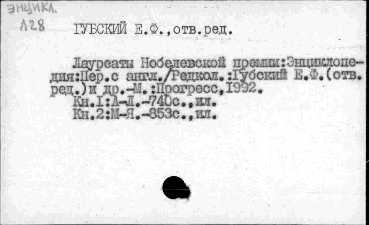 ﻿1УБСКИЙ Е.Ф. »отв.ред.
Лауреаты Нобелевской преши:Энцикдопе~ дия:11ер.с англ.Дедкол. :1убский Е,Ф,(отв. ред.)	:П^огресс, 1902.
Кн*2:М-я1-853с**ил’